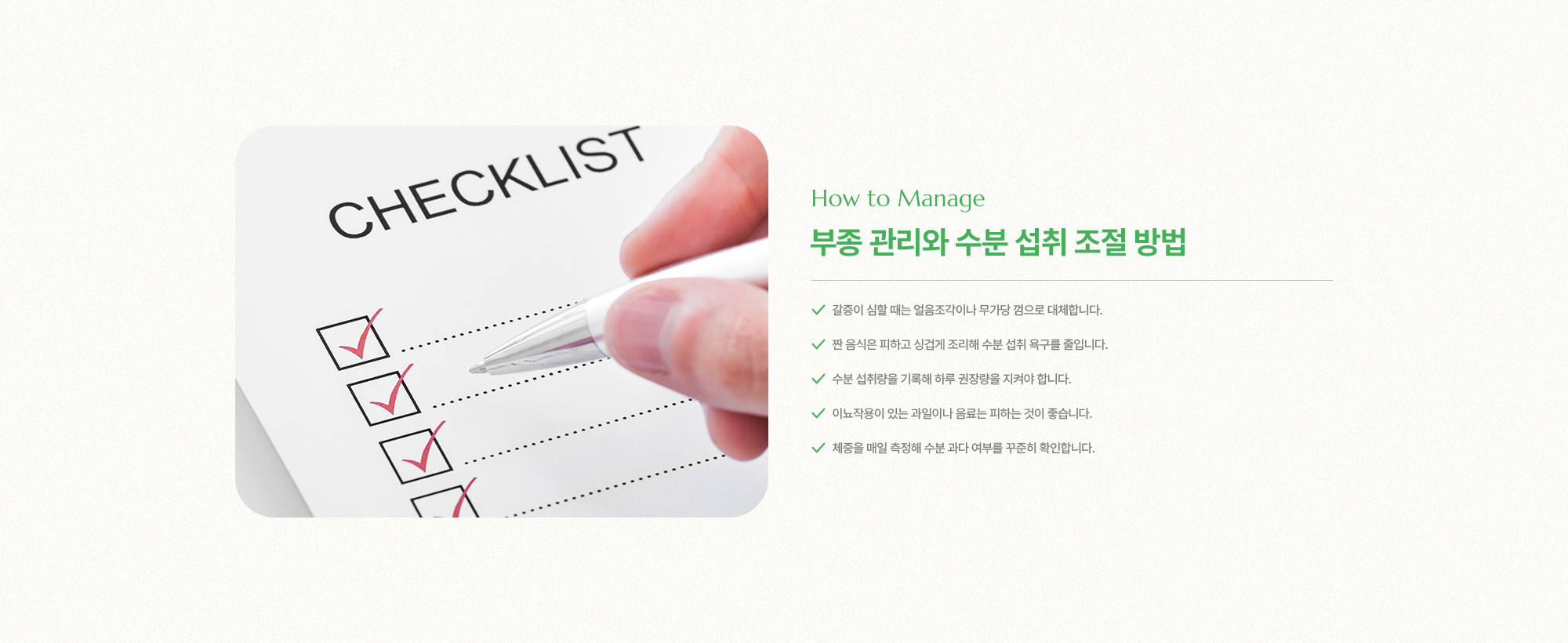 부종 관리와 수분 섭취 조절 방법 | 1. 갈증이 심할 때는 얼음조각이나 무가당 껌으로 대체합니다, 2. 짠 음식은 피하고 싱겁게 조리해 수분 섭취 욕구를 줄입니다, 3. 수분 섭취량을 기록해 하루 권장량을 지켜야 합니다, 4. 이뇨작용이 있는 과일이나 음료는 피하는 것이 좋습니다, 5. 체중을 매일 측정해 수분 과다 여부를 꾸준히 확인합니다.