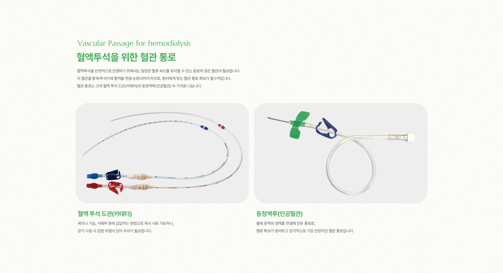 혈액투석을 위한 혈관 통로 | 혈액투석을 안정적으로 진행하기 위해서는 일정한 혈류 속도를 유지할 수 있는 충분히 굵은 혈관이 필요합니다. 이 혈관을 통해 투석기에 혈액을 연결·순환시켜야 하므로, 환자에게 맞는 혈관 통로 확보가 필수적입니다. 혈관 통로는 크게 혈액 투석 도관(카테터)과 동정맥루(인공혈관) 두 가지로 나뉩니다.